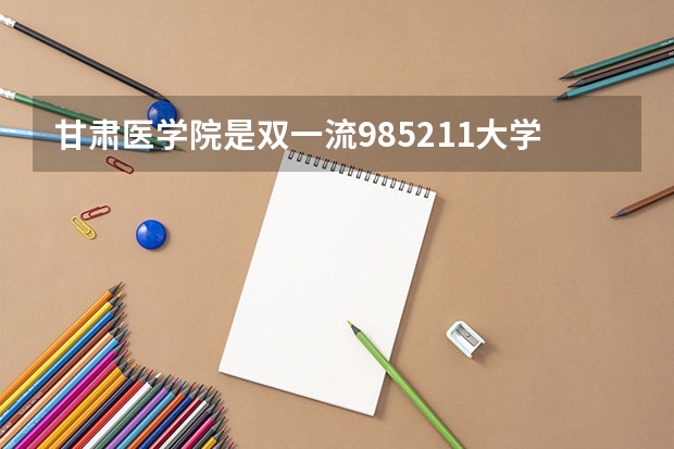甘肃医学院是双一流/985/211大学吗（历年分数线）