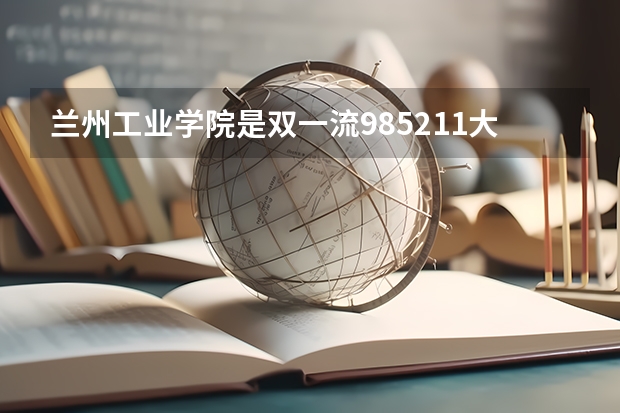 兰州工业学院是双一流/985/211大学吗（历年分数线）