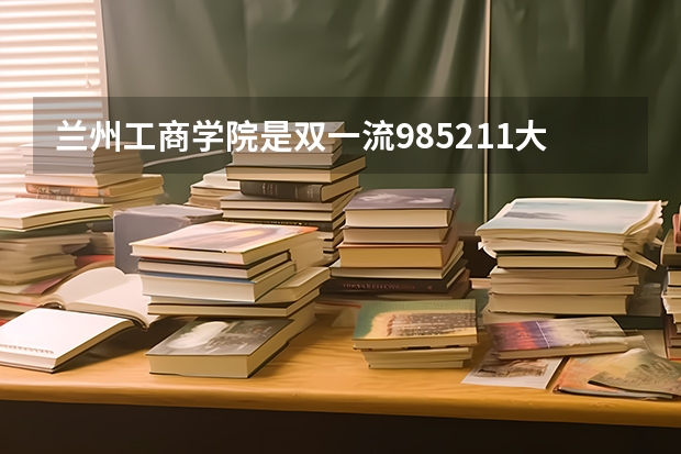 兰州工商学院是双一流/985/211大学吗（历年分数线）