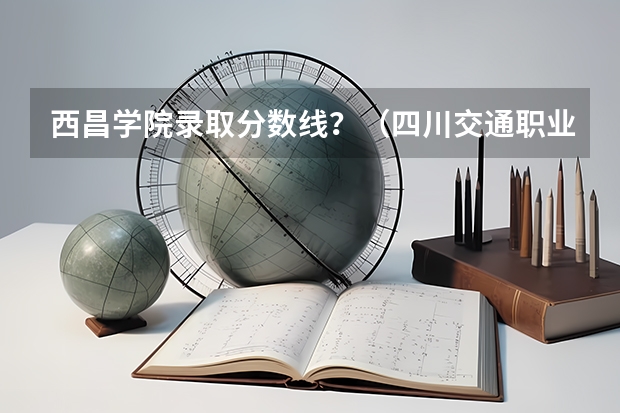 西昌学院录取分数线？（四川交通职业技术学院报考政策解读）